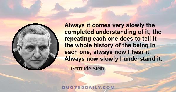 Always it comes very slowly the completed understanding of it, the repeating each one does to tell it the whole history of the being in each one, always now I hear it. Always now slowly I understand it.