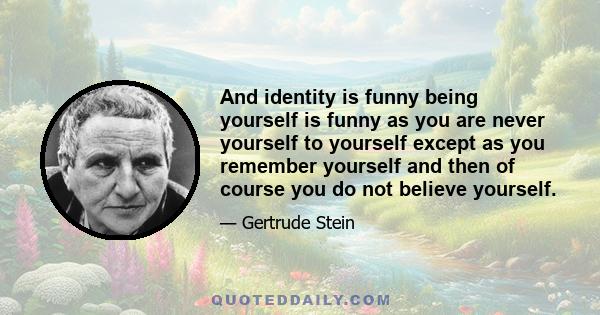 And identity is funny being yourself is funny as you are never yourself to yourself except as you remember yourself and then of course you do not believe yourself.