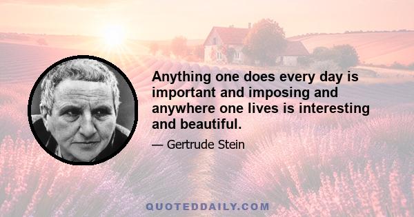 Anything one does every day is important and imposing and anywhere one lives is interesting and beautiful.