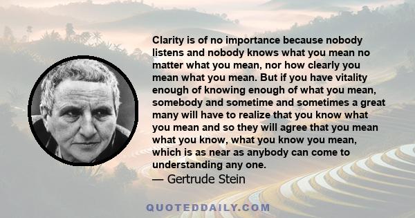 Clarity is of no importance because nobody listens and nobody knows what you mean no matter what you mean, nor how clearly you mean what you mean. But if you have vitality enough of knowing enough of what you mean,