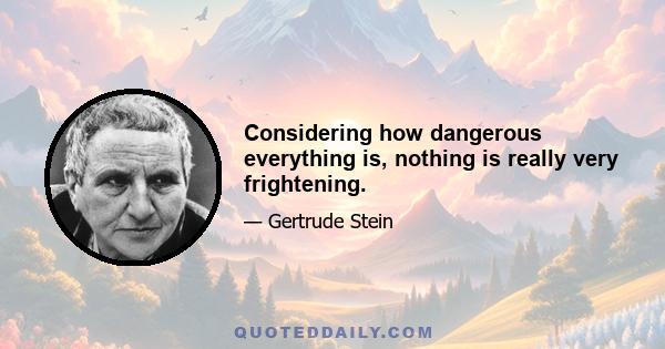 Considering how dangerous everything is, nothing is really very frightening.