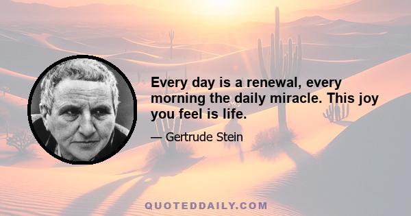 Every day is a renewal, every morning the daily miracle. This joy you feel is life.