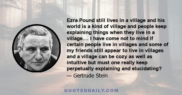 Ezra Pound still lives in a village and his world is a kind of village and people keep explaining things when they live in a village.... I have come not to mind if certain people live in villages and some of my friends