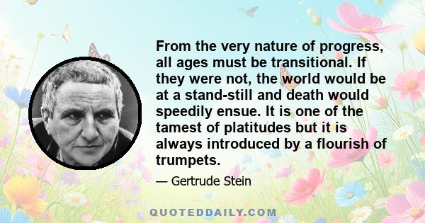 From the very nature of progress, all ages must be transitional. If they were not, the world would be at a stand-still and death would speedily ensue. It is one of the tamest of platitudes but it is always introduced by 