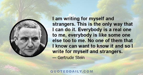 I am writing for myself and strangers. This is the only way that I can do it. Everybody is a real one to me, everybody is like some one else too to me. No one of them that I know can want to know it and so I write for