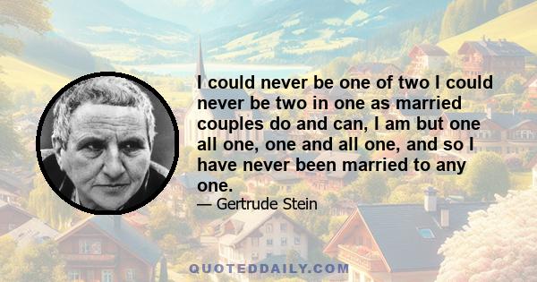 I could never be one of two I could never be two in one as married couples do and can, I am but one all one, one and all one, and so I have never been married to any one.