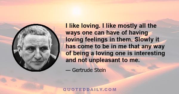 I like loving. I like mostly all the ways one can have of having loving feelings in them. Slowly it has come to be in me that any way of being a loving one is interesting and not unpleasant to me.