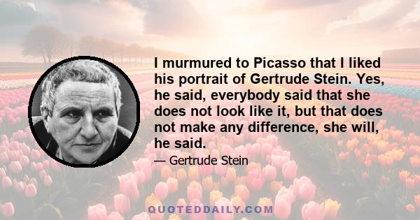 I murmured to Picasso that I liked his portrait of Gertrude Stein. Yes, he said, everybody said that she does not look like it, but that does not make any difference, she will, he said.