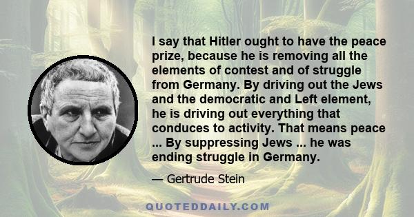 I say that Hitler ought to have the peace prize, because he is removing all the elements of contest and of struggle from Germany. By driving out the Jews and the democratic and Left element, he is driving out everything 