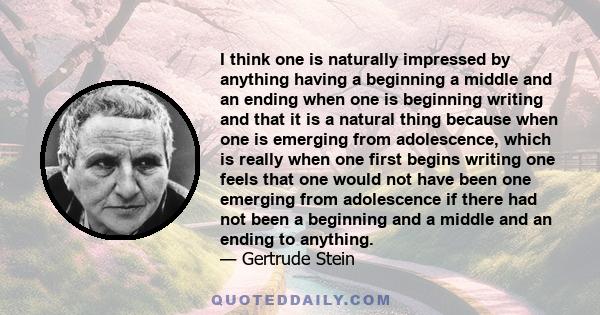 I think one is naturally impressed by anything having a beginning a middle and an ending when one is beginning writing and that it is a natural thing because when one is emerging from adolescence, which is really when