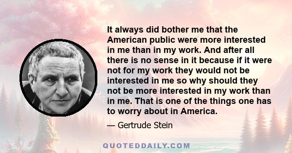 It always did bother me that the American public were more interested in me than in my work. And after all there is no sense in it because if it were not for my work they would not be interested in me so why should they 