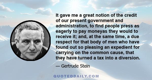 It gave me a great notion of the credit of our present government and administration, to find people press as eagerly to pay moneyas they would to receive it; and, at the same time, a due respect for that body of men