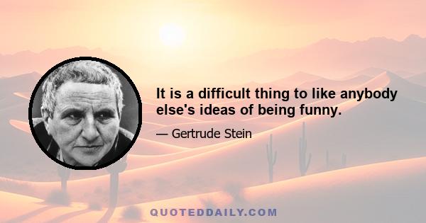 It is a difficult thing to like anybody else's ideas of being funny.