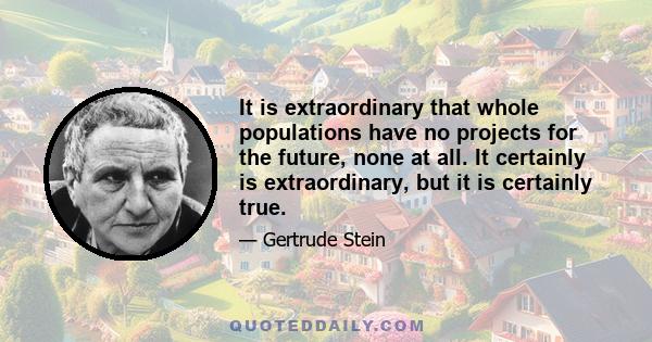 It is extraordinary that whole populations have no projects for the future, none at all. It certainly is extraordinary, but it is certainly true.