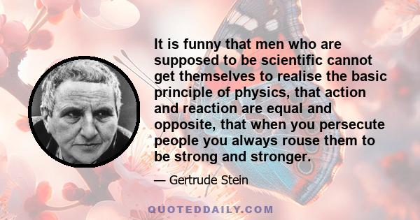 It is funny that men who are supposed to be scientific cannot get themselves to realise the basic principle of physics, that action and reaction are equal and opposite, that when you persecute people you always rouse