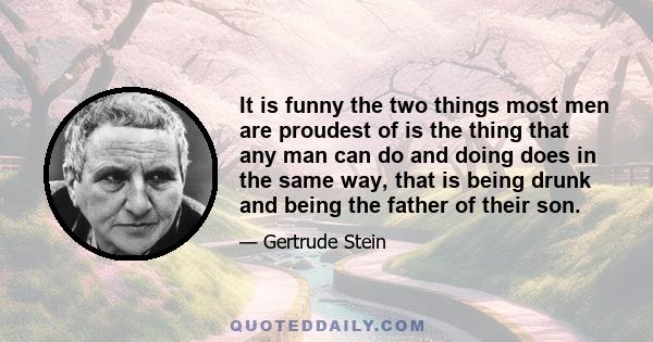 It is funny the two things most men are proudest of is the thing that any man can do and doing does in the same way, that is being drunk and being the father of their son.