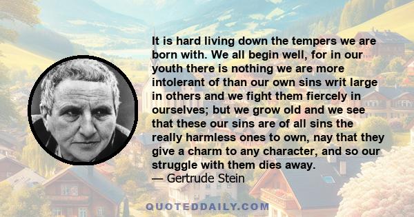 It is hard living down the tempers we are born with. We all begin well, for in our youth there is nothing we are more intolerant of than our own sins writ large in others and we fight them fiercely in ourselves; but we