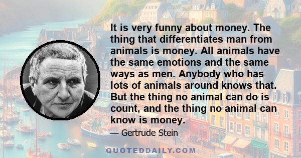 It is very funny about money. The thing that differentiates man from animals is money. All animals have the same emotions and the same ways as men. Anybody who has lots of animals around knows that. But the thing no