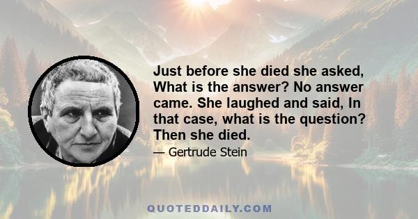 Just before she died she asked, What is the answer? No answer came. She laughed and said, In that case, what is the question? Then she died.