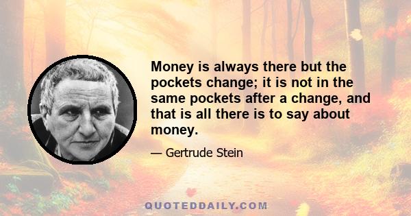 Money is always there but the pockets change; it is not in the same pockets after a change, and that is all there is to say about money.