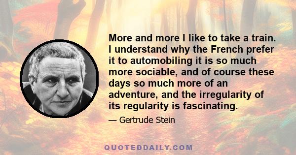 More and more I like to take a train. I understand why the French prefer it to automobiling it is so much more sociable, and of course these days so much more of an adventure, and the irregularity of its regularity is
