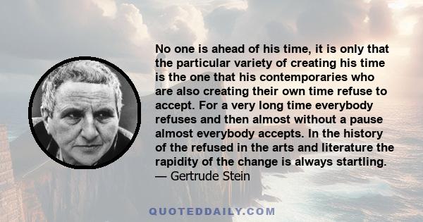 No one is ahead of his time, it is only that the particular variety of creating his time is the one that his contemporaries who are also creating their own time refuse to accept. For a very long time everybody refuses