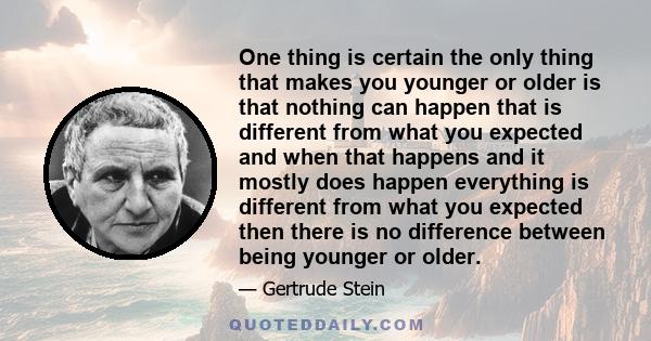 One thing is certain the only thing that makes you younger or older is that nothing can happen that is different from what you expected and when that happens and it mostly does happen everything is different from what