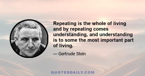 Repeating is the whole of living and by repeating comes understanding, and understanding is to some the most important part of living.