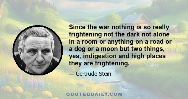 Since the war nothing is so really frightening not the dark not alone in a room or anything on a road or a dog or a moon but two things, yes, indigestion and high places they are frightening.