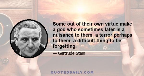 Some out of their own virtue make a god who sometimes later is a nuisance to them, a terror perhaps to them, a difficult thing to be forgetting.