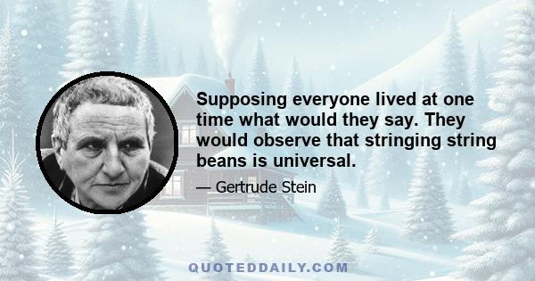 Supposing everyone lived at one time what would they say. They would observe that stringing string beans is universal.