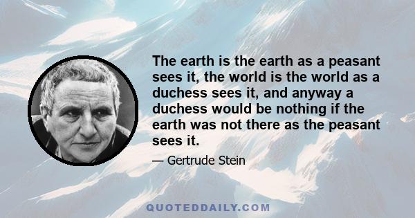 The earth is the earth as a peasant sees it, the world is the world as a duchess sees it, and anyway a duchess would be nothing if the earth was not there as the peasant sees it.