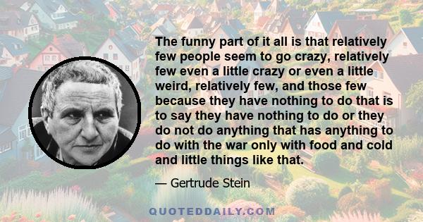 The funny part of it all is that relatively few people seem to go crazy, relatively few even a little crazy or even a little weird, relatively few, and those few because they have nothing to do that is to say they have