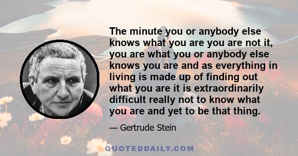 The minute you or anybody else knows what you are you are not it, you are what you or anybody else knows you are and as everything in living is made up of finding out what you are it is extraordinarily difficult really