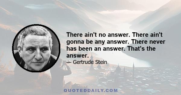 There ain't no answer. There ain't gonna be any answer. There never has been an answer. That's the answer.