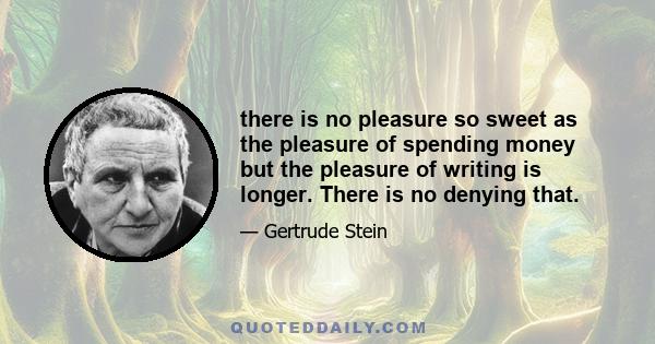 there is no pleasure so sweet as the pleasure of spending money but the pleasure of writing is longer. There is no denying that.