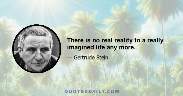 There is no real reality to a really imagined life any more.