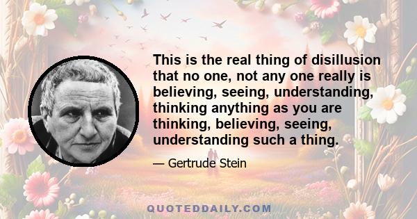 This is the real thing of disillusion that no one, not any one really is believing, seeing, understanding, thinking anything as you are thinking, believing, seeing, understanding such a thing.