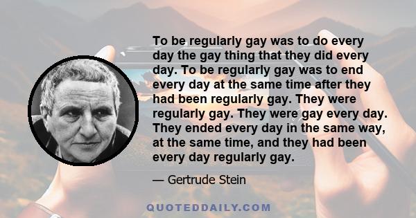 To be regularly gay was to do every day the gay thing that they did every day. To be regularly gay was to end every day at the same time after they had been regularly gay. They were regularly gay. They were gay every