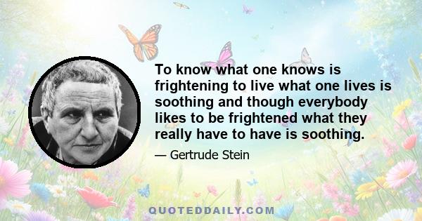 To know what one knows is frightening to live what one lives is soothing and though everybody likes to be frightened what they really have to have is soothing.