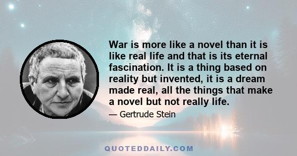 War is more like a novel than it is like real life and that is its eternal fascination. It is a thing based on reality but invented, it is a dream made real, all the things that make a novel but not really life.