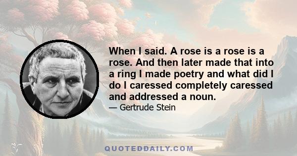 When I said. A rose is a rose is a rose. And then later made that into a ring I made poetry and what did I do I caressed completely caressed and addressed a noun.