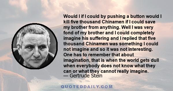 Would I if I could by pushing a button would I kill five thousand Chinamen if I could save my brother from anything. Well I was very fond of my brother and I could completely imagine his suffering and I replied that