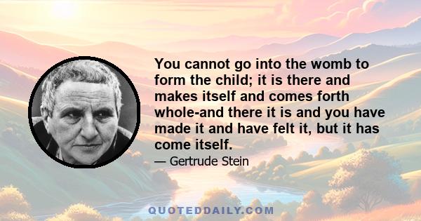 You cannot go into the womb to form the child; it is there and makes itself and comes forth whole-and there it is and you have made it and have felt it, but it has come itself.