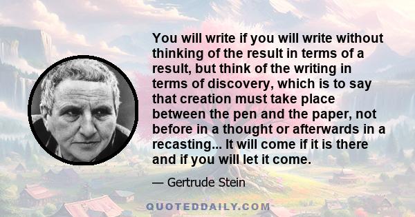 You will write if you will write without thinking of the result in terms of a result, but think of the writing in terms of discovery, which is to say that creation must take place between the pen and the paper, not