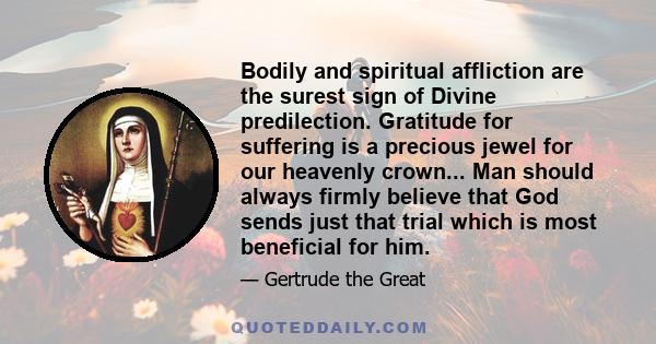 Bodily and spiritual affliction are the surest sign of Divine predilection. Gratitude for suffering is a precious jewel for our heavenly crown... Man should always firmly believe that God sends just that trial which is