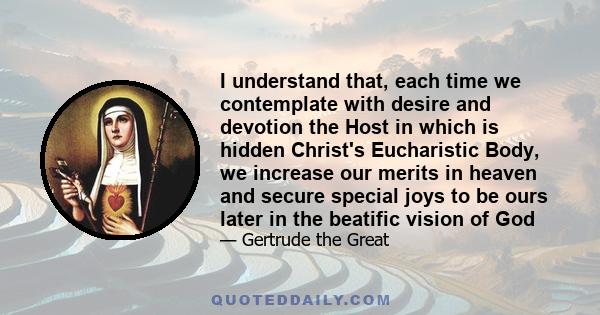 I understand that, each time we contemplate with desire and devotion the Host in which is hidden Christ's Eucharistic Body, we increase our merits in heaven and secure special joys to be ours later in the beatific