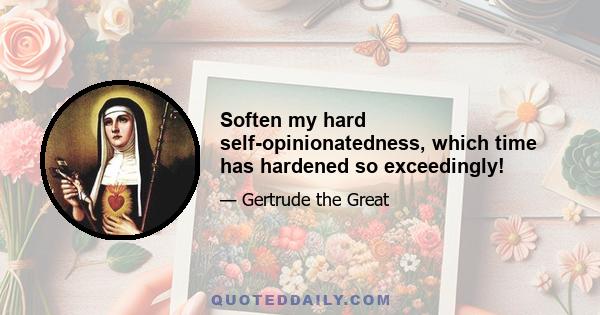 Soften my hard self-opinionatedness, which time has hardened so exceedingly!