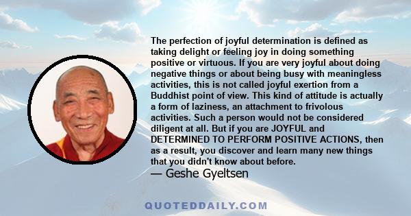 The perfection of joyful determination is defined as taking delight or feeling joy in doing something positive or virtuous. If you are very joyful about doing negative things or about being busy with meaningless