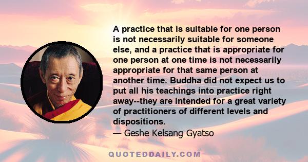 A practice that is suitable for one person is not necessarily suitable for someone else, and a practice that is appropriate for one person at one time is not necessarily appropriate for that same person at another time. 